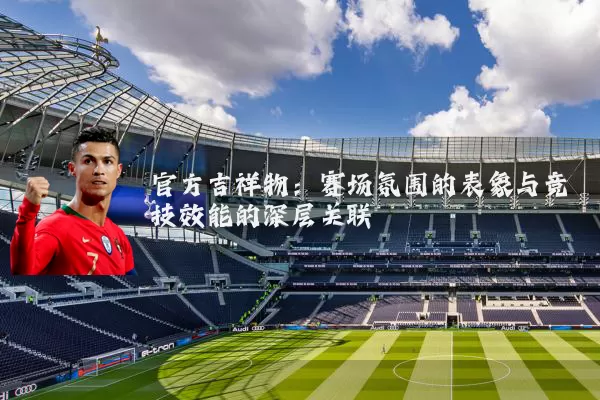官方吉祥物:赛场氛围的表象与竞技效能的深层关联