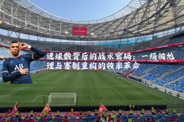 进球数背后的战术密码：一场被地理与赛制重构的效率革命